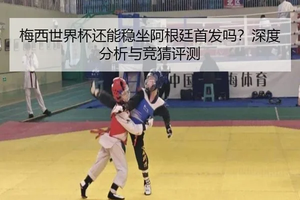梅西世界杯还能稳坐阿根廷首发吗？深度分析与竞猜评测